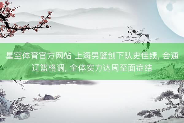 星空体育官方网站 上海男篮创下队史佳绩， 会通辽篮格调， 全体实力达周至面症结