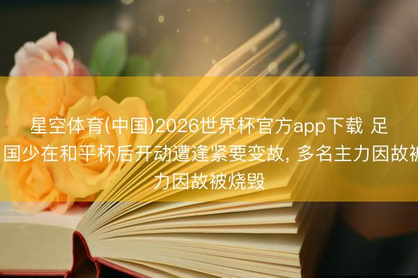 星空体育(中国)2026世界杯官方app下载 足球报: 国少在和平杯后开动遭逢紧要变故， 多名主力因故被烧毁