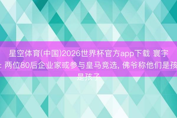 星空体育(中国)2026世界杯官方app下载 寰宇报: 两位80后企业家或参与皇马竞选， 佛爷称他们是孩子