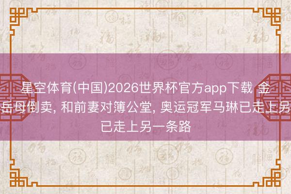 星空体育(中国)2026世界杯官方app下载 金牌被前岳母倒卖， 和前妻对簿公堂， 奥运冠军马琳已走上另一条路
