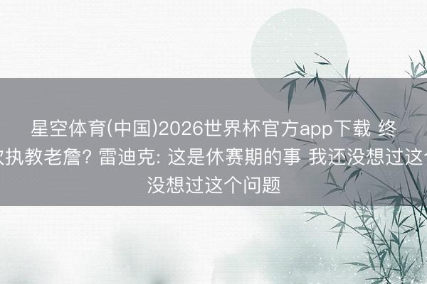 星空体育(中国)2026世界杯官方app下载 终末一次执教老詹? 雷迪克: 这是休赛期的事 我还没想过这个问题