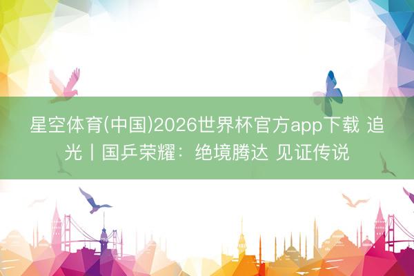 星空体育(中国)2026世界杯官方app下载 追光丨国乒荣耀：绝境腾达 见证传说