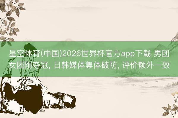 星空体育(中国)2026世界杯官方app下载 男团女团刚夺冠， 日韩媒体集体破防， 评价额外一致