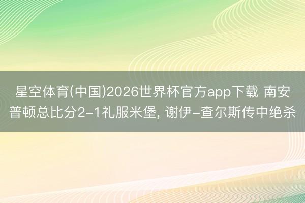 星空体育(中国)2026世界杯官方app下载 南安普顿总比分2-1礼服米堡， 谢伊-查尔斯传中绝杀