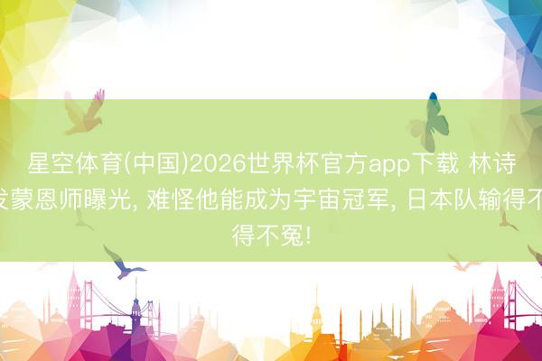 星空体育(中国)2026世界杯官方app下载 林诗栋发蒙恩师曝光， 难怪他能成为宇宙冠军， 日本队输得不冤!