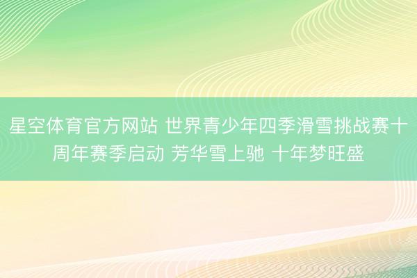星空体育官方网站 世界青少年四季滑雪挑战赛十周年赛季启动 芳华雪上驰 十年梦旺盛