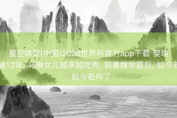 星空体育(中国)2026世界杯官方app下载 娶瑜伽训诫12年， 马琳女儿越来越优秀， 前妻嫁学霸后， 如今若何了