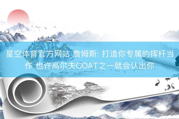 星空体育官方网站 詹姆斯: 打造你专属的挥杆当作 也许高尔夫GOAT之一就会认出你
