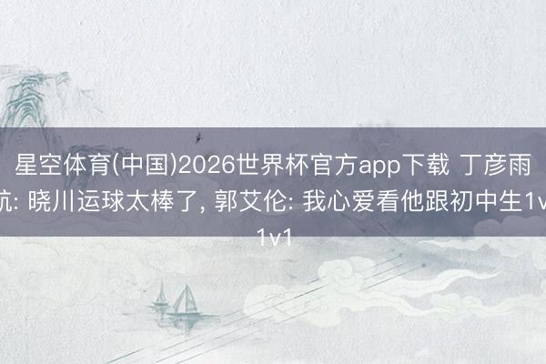 星空体育(中国)2026世界杯官方app下载 丁彦雨航: 晓川运球太棒了， 郭艾伦: 我心爱看他跟初中生1v1