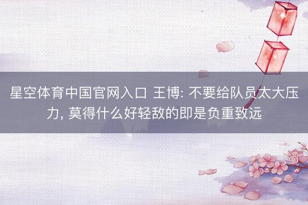 星空体育中国官网入口 王博: 不要给队员太大压力， 莫得什么好轻敌的即是负重致远