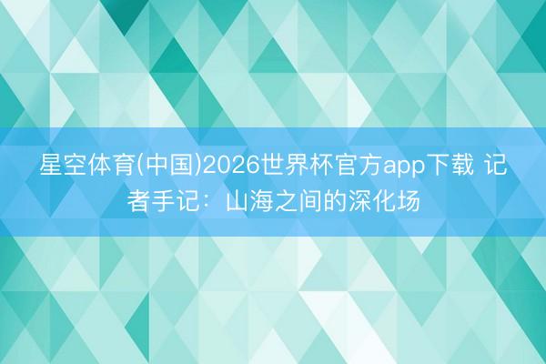 星空体育(中国)2026世界杯官方app下载 记者手记：山海之间的深化场