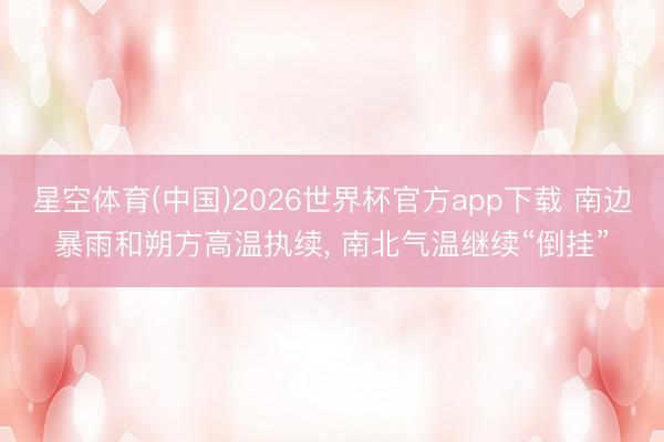 星空体育(中国)2026世界杯官方app下载 南边暴雨和朔方高温执续， 南北气温继续“倒挂”