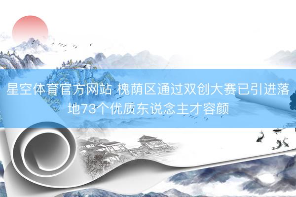 星空体育官方网站 槐荫区通过双创大赛已引进落地73个优质东说念主才容颜