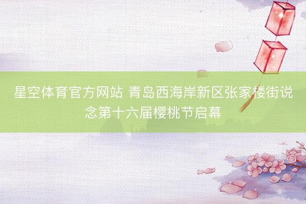 星空体育官方网站 青岛西海岸新区张家楼街说念第十六届樱桃节启幕
