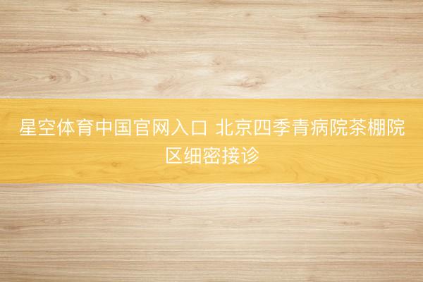 星空体育中国官网入口 北京四季青病院茶棚院区细密接诊