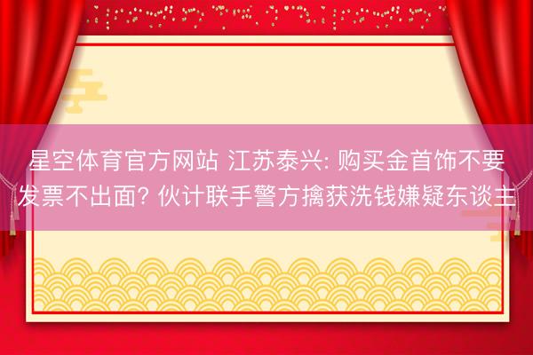 星空体育官方网站 江苏泰兴: 购买金首饰不要发票不出面? 伙计联手警方擒获洗钱嫌疑东谈主