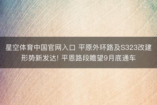 星空体育中国官网入口 平原外环路及S323改建形势新发达! 平恩路段瞻望9月底通车