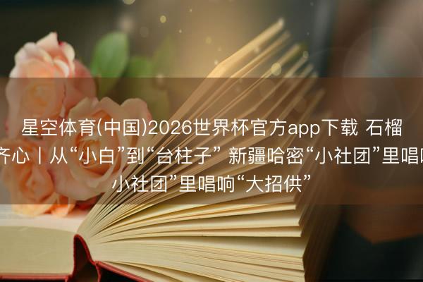 星空体育(中国)2026世界杯官方app下载 石榴花开 籽籽齐心丨从“小白”到“台柱子” 新疆哈密“小社团”里唱响“大招供”