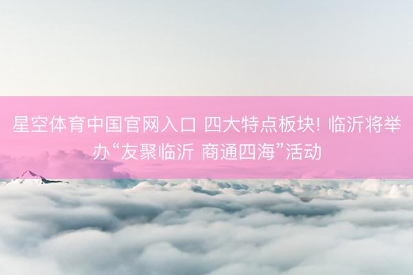 星空体育中国官网入口 四大特点板块! 临沂将举办“友聚临沂 商通四海”活动