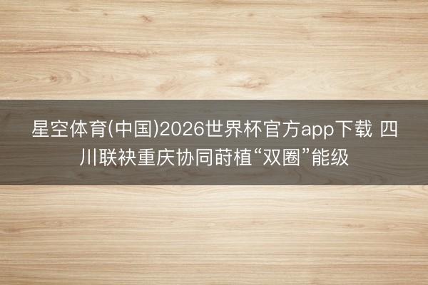 星空体育(中国)2026世界杯官方app下载 四川联袂重庆协同莳植“双圈”能级