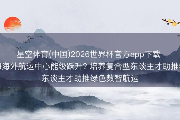 星空体育(中国)2026世界杯官方app下载 怎样推动上海海外航运中心能级跃升? 培养复合型东谈主才助推绿色数智航运