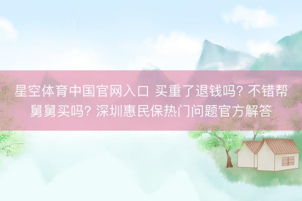 星空体育中国官网入口 买重了退钱吗? 不错帮舅舅买吗? 深圳惠民保热门问题官方解答
