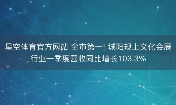 星空体育官方网站 全市第一! 城阳规上文化会展行业一季度营收同比增长103.3%