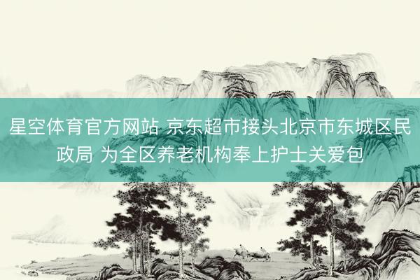星空体育官方网站 京东超市接头北京市东城区民政局 为全区养老机构奉上护士关爱包