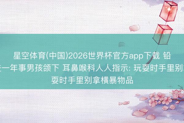星空体育(中国)2026世界杯官方app下载 铅笔顺利刺进一年事男孩颌下 耳鼻喉科人人指示: 玩耍时手里别拿横暴物品