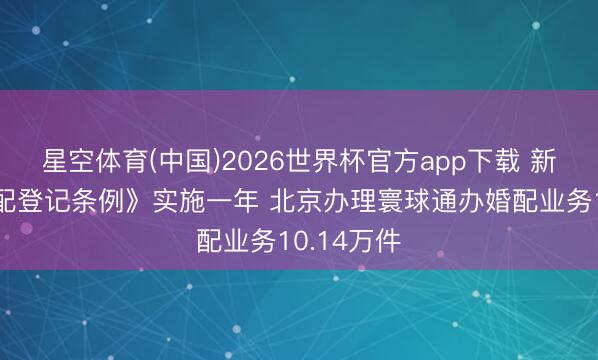 星空体育(中国)2026世界杯官方app下载 新改动《婚配登记条例》实施一年 北京办理寰球通办婚配业务10.14万件