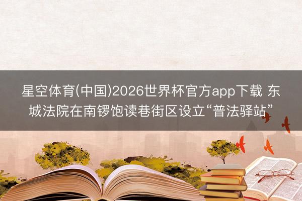 星空体育(中国)2026世界杯官方app下载 东城法院在南锣饱读巷街区设立“普法驿站”