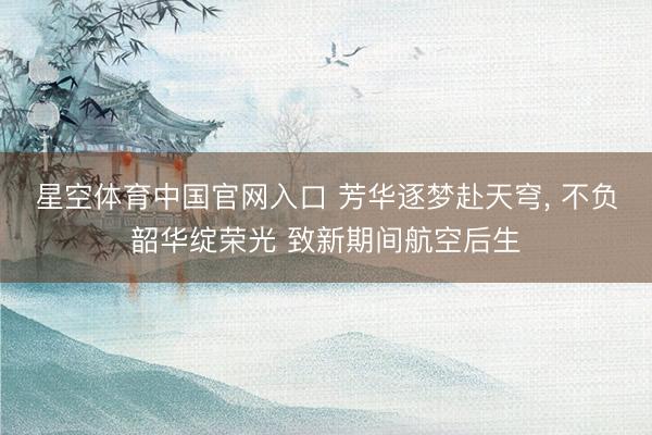 星空体育中国官网入口 芳华逐梦赴天穹， 不负韶华绽荣光 致新期间航空后生