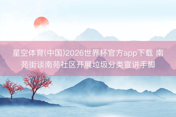 星空体育(中国)2026世界杯官方app下载 南苑街谈南苑社区开展垃圾分类宣讲手脚