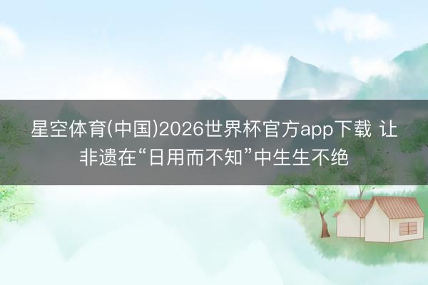 星空体育(中国)2026世界杯官方app下载 让非遗在“日用而不知”中生生不绝