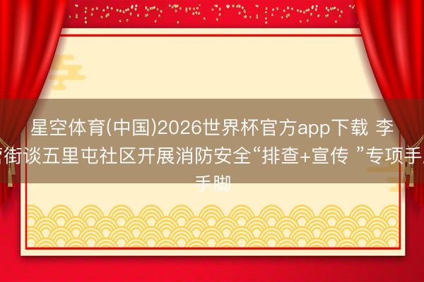 星空体育(中国)2026世界杯官方app下载 李营街谈五里屯社区开展消防安全“排查+宣传 ”专项手脚