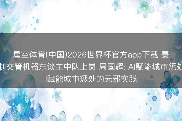 星空体育(中国)2026世界杯官方app下载 寰球首个成建制交管机器东谈主中队上岗 周国辉: AI赋能城市惩处的无邪实践