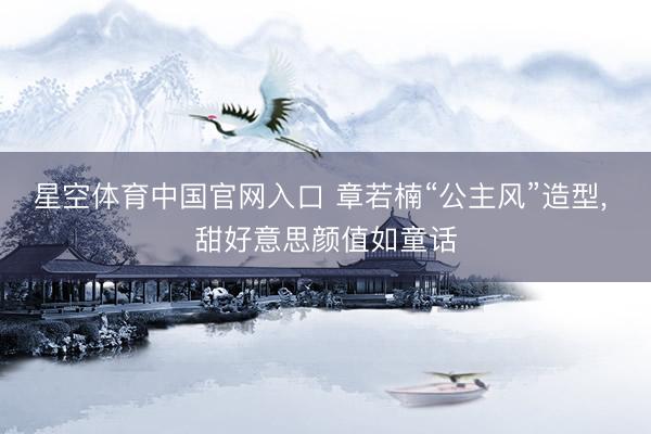 星空体育中国官网入口 章若楠“公主风”造型，<a href=