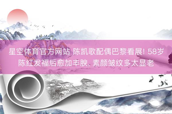 星空体育官方网站 陈凯歌配偶巴黎看展! 58岁陈红发福后愈加丰腴，<a href=