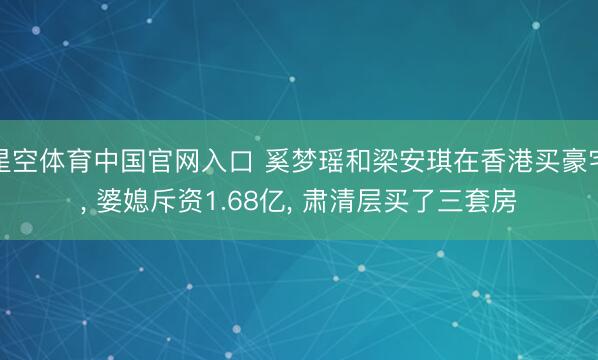 星空体育中国官网入口 奚梦瑶和梁安琪在香港买豪宅， 婆媳斥资1.68亿，<a href=