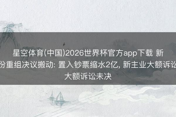 星空体育(中国)2026世界杯官方app下载 新筑股份重组决议搬动: 置入钞票缩水2亿， 新主业大额诉讼未决
