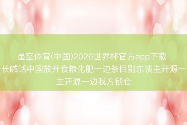 星空体育(中国)2026世界杯官方app下载 前世银行行长喊话中国放开食粮化肥一边条目别东谈主开源一边我方锁仓