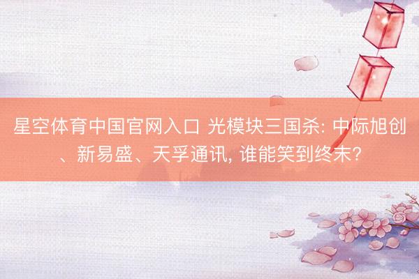 星空体育中国官网入口 光模块三国杀: 中际旭创、新易盛、天孚通讯， 谁能笑到终末?