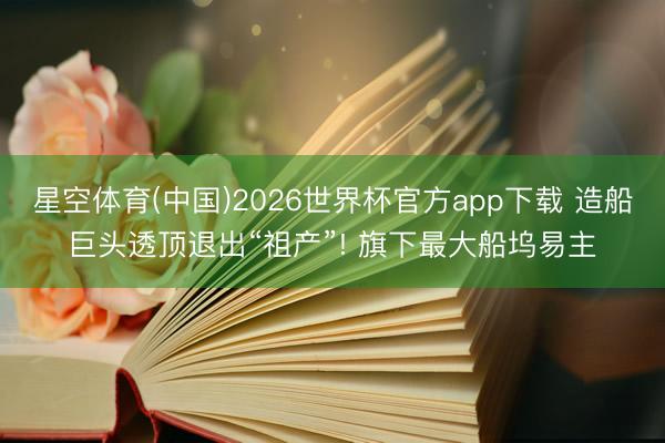 星空体育(中国)2026世界杯官方app下载 造船巨头透顶退出“祖产”! 旗下最大船坞易主