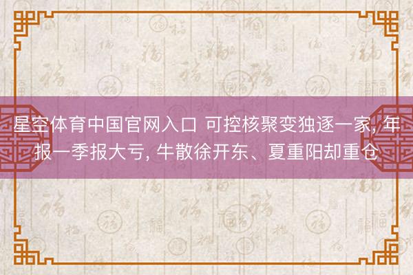 星空体育中国官网入口 可控核聚变独逐一家， 年报一季报大亏， 牛散徐开东、夏重阳却重仓