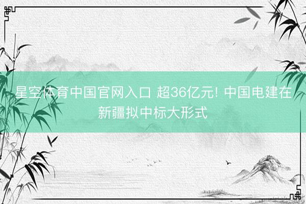 星空体育中国官网入口 超36亿元! 中国电建在新疆拟中标大形式