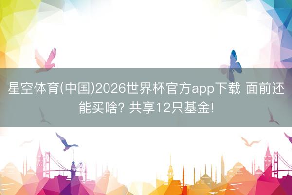 星空体育(中国)2026世界杯官方app下载 面前还能买啥? 共享12只基金!