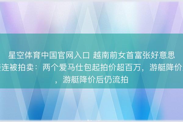 星空体育中国官网入口 越南前女首富张好意思兰钞票接连被拍卖：两个爱马仕包起拍价超百万，游艇降价后仍流拍