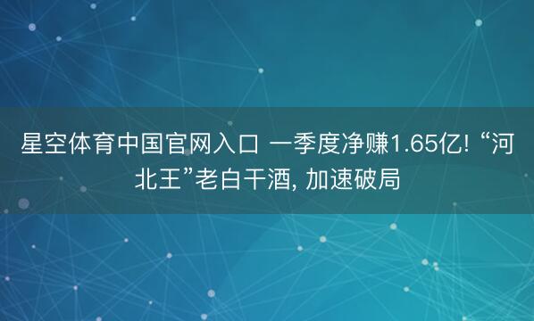 星空体育中国官网入口 一季度净赚1.65亿! “河北王”老白干酒， 加速破局