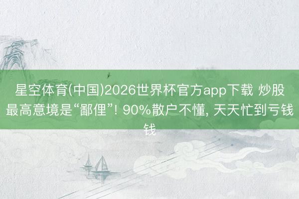 星空体育(中国)2026世界杯官方app下载 炒股最高意境是“鄙俚”! 90%散户不懂， 天天忙到亏钱