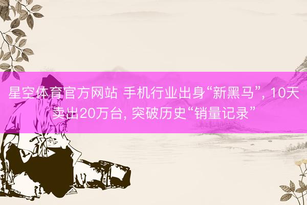星空体育官方网站 手机行业出身“新黑马”， 10天卖出20万台， 突破历史“销量记录”